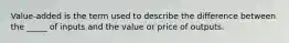 Value-added is the term used to describe the difference between the _____ of inputs and the value or price of outputs.