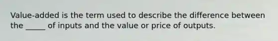 Value-added is the term used to describe the difference between the _____ of inputs and the value or price of outputs.