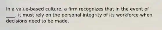 In a value-based culture, a firm recognizes that in the event of ____, it must rely on the personal integrity of its workforce when decisions need to be made.