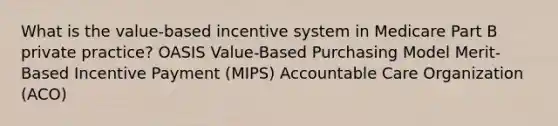 What is the value-based incentive system in Medicare Part B private practice? OASIS Value-Based Purchasing Model Merit-Based Incentive Payment (MIPS) Accountable Care Organization (ACO)