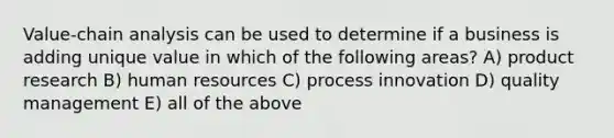 Value-chain analysis can be used to determine if a business is adding unique value in which of the following areas? A) product research B) human resources C) process innovation D) quality management E) all of the above