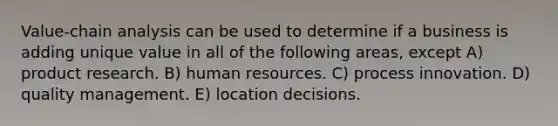 Value-chain analysis can be used to determine if a business is adding unique value in all of the following areas, except A) product research. B) human resources. C) process innovation. D) quality management. E) location decisions.