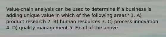 Value-chain analysis can be used to determine if a business is adding unique value in which of the following areas? 1. A) product research 2. B) human resources 3. C) process innovation 4. D) quality management 5. E) all of the above