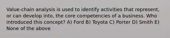 Value-chain analysis is used to identify activities that represent, or can develop into, the core competencies of a business. Who introduced this concept? A) Ford B) Toyota C) Porter D) Smith E) None of the above