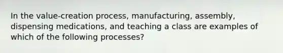 In the value-creation process, manufacturing, assembly, dispensing medications, and teaching a class are examples of which of the following processes?