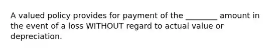 A valued policy provides for payment of the ________ amount in the event of a loss WITHOUT regard to actual value or depreciation.