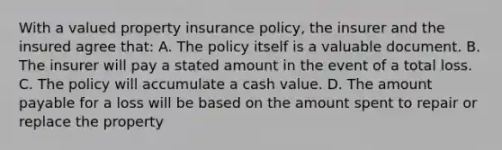 With a valued property insurance policy, the insurer and the insured agree that: A. The policy itself is a valuable document. B. The insurer will pay a stated amount in the event of a total loss. C. The policy will accumulate a cash value. D. The amount payable for a loss will be based on the amount spent to repair or replace the property