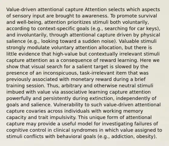 Value-driven attentional capture Attention selects which aspects of sensory input are brought to awareness. To promote survival and well-being, attention prioritizes stimuli both voluntarily, according to context-specific goals (e.g., searching for car keys), and involuntarily, through attentional capture driven by physical salience (e.g., looking toward a sudden noise). Valuable stimuli strongly modulate voluntary attention allocation, but there is little evidence that high-value but contextually irrelevant stimuli capture attention as a consequence of reward learning. Here we show that visual search for a salient target is slowed by the presence of an inconspicuous, task-irrelevant item that was previously associated with monetary reward during a brief training session. Thus, arbitrary and otherwise neutral stimuli imbued with value via associative learning capture attention powerfully and persistently during extinction, independently of goals and salience. Vulnerability to such value-driven attentional capture covaries across individuals with working memory capacity and trait impulsivity. This unique form of attentional capture may provide a useful model for investigating failures of cognitive control in clinical syndromes in which value assigned to stimuli conflicts with behavioral goals (e.g., addiction, obesity).