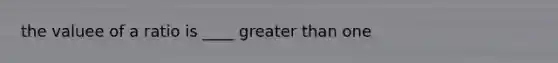 the valuee of a ratio is ____ greater than one