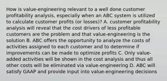 How is value-engineering relevant to a well done customer profitability analysis, especially when an ABC system is utilized to calculate customer profits (or losses)? A. customer profitability analysis will reveal that the cost drivers of less profitable customers are the problem and that value-engineering is the solution B. ABC offers the opportunity to analyze the costs of activities assigned to each customer and to determine if improvements can be made to optimize profits C. Only value-added activities will be shown in the cost analysis and thus all other costs will be eliminated via value-engineering D. ABC will satisfy GAAP and provide input into value-engineering decisions