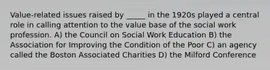 Value-related issues raised by _____ in the 1920s played a central role in calling attention to the value base of the social work profession. A) the Council on Social Work Education B) the Association for Improving the Condition of the Poor C) an agency called the Boston Associated Charities D) the Milford Conference