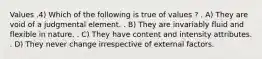 Values .4) Which of the following is true of values ? . A) They are void of a judgmental element. . B) They are invariably fluid and flexible in nature. . C) They have content and intensity attributes. . D) They never change irrespective of external factors.