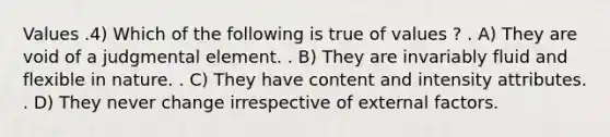 Values .4) Which of the following is true of values ? . A) They are void of a judgmental element. . B) They are invariably fluid and flexible in nature. . C) They have content and intensity attributes. . D) They never change irrespective of external factors.