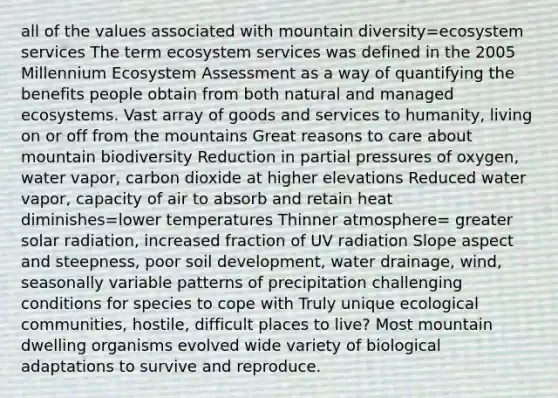 all of the values associated with mountain diversity=ecosystem services The term ecosystem services was defined in the 2005 Millennium Ecosystem Assessment as a way of quantifying the benefits people obtain from both natural and managed ecosystems. Vast array of goods and services to humanity, living on or off from the mountains Great reasons to care about mountain biodiversity Reduction in partial pressures of oxygen, water vapor, carbon dioxide at higher elevations Reduced water vapor, capacity of air to absorb and retain heat diminishes=lower temperatures Thinner atmosphere= greater solar radiation, increased fraction of UV radiation Slope aspect and steepness, poor soil development, water drainage, wind, seasonally variable patterns of precipitation challenging conditions for species to cope with Truly unique ecological communities, hostile, difficult places to live? Most mountain dwelling organisms evolved wide variety of biological adaptations to survive and reproduce.