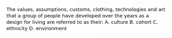 The values, assumptions, customs, clothing, technologies and art that a group of people have developed over the years as a design for living are referred to as their: A. culture B. cohort C. ethnicity D. environment