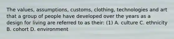 The values, assumptions, customs, clothing, technologies and art that a group of people have developed over the years as a design for living are referred to as their: (1) A. culture C. ethnicity B. cohort D. environment