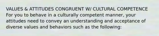 VALUES & ATTITUDES CONGRUENT W/ CULTURAL COMPETENCE For you to behave in a culturally competent manner, your attitudes need to convey an understanding and acceptance of diverse values and behaviors such as the following: