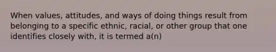 When values, attitudes, and ways of doing things result from belonging to a specific ethnic, racial, or other group that one identifies closely with, it is termed a(n)