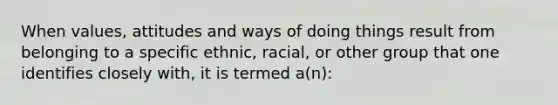 When values, attitudes and ways of doing things result from belonging to a specific ethnic, racial, or other group that one identifies closely with, it is termed a(n):