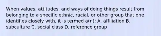 When values, attitudes, and ways of doing things result from belonging to a specific ethnic, racial, or other group that one identifies closely with, it is termed a(n): A. affiliation B. subculture C. social class D. reference group