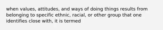 when values, attitudes, and ways of doing things results from belonging to specific ethnic, racial, or other group that one identifies close with, it is termed