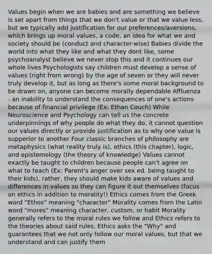 Values begin when we are babies and are something we believe is set apart from things that we don't value or that we value less, but we typically add justification for our preferences/aversions, which brings up moral values, a code, an idea for what we and society should be (conduct and character-wise) Babies divide the world into what they like and what they dont like, some psychoanalyst believe we never stop this and it continues our whole lives Psychologists say children must develop a sense of values (right from wrong) by the age of seven or they will never truly develop it, but as long as there's some moral background to be drawn on, anyone can become morally dependable Affluenza - an inability to understand the consequences of one's actions because of financial privilege (Ex: Ethan Couch) While Neuroscience and Psychology can tell us the concrete underpinnings of why people do what they do, it cannot question our values directly or provide justification as to why one value is supperior to another Four classic branches of philosophy are metaphysics (what reality truly is), ethics (this chapter), logic, and epistemology (the theory of knowledge) Values cannot exactly be taught to children because people can't agree on what to teach (Ex: Parent's anger over sex ed. being taught to their kids), rather, they should make kids aware of values and differences in values so they can figure it out themselves (focus on ethics in addition to morality!) Ethics comes from the Greek word "Ethos" meaning "character" Morality comes from the Latin word "mores" meaning character, custom, or habit Morality generally refers to the moral rules we follow and Ethics refers to the theories about said rules, Ethics asks the "Why" and guarantees that we not only follow our moral values, but that we understand and can justify them