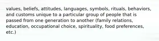 values, beliefs, attitudes, languages, symbols, rituals, behaviors, and customs unique to a particular group of people that is passed from one generation to another (family relations, education, occupational choice, spirituality, food preferences, etc.)