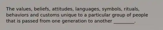 The values, beliefs, attitudes, languages, symbols, rituals, behaviors and customs unique to a particular group of people that is passed from one generation to another _________.