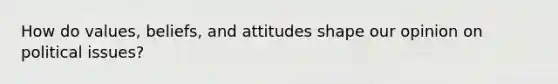 How do values, beliefs, and attitudes shape our opinion on political issues?