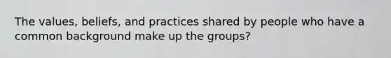 The values, beliefs, and practices shared by people who have a common background make up the groups?