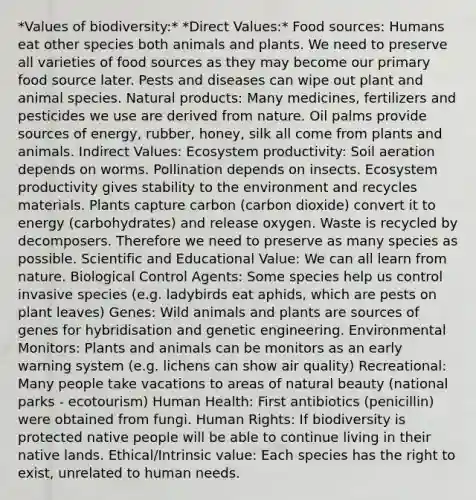 *Values of biodiversity:* *Direct Values:* Food sources: Humans eat other species both animals and plants. We need to preserve all varieties of food sources as they may become our primary food source later. Pests and diseases can wipe out plant and animal species. Natural products: Many medicines, fertilizers and pesticides we use are derived from nature. Oil palms provide sources of energy, rubber, honey, silk all come from plants and animals. Indirect Values: Ecosystem productivity: Soil aeration depends on worms. Pollination depends on insects. Ecosystem productivity gives stability to the environment and recycles materials. Plants capture carbon (carbon dioxide) convert it to energy (carbohydrates) and release oxygen. Waste is recycled by decomposers. Therefore we need to preserve as many species as possible. Scientific and Educational Value: We can all learn from nature. Biological Control Agents: Some species help us control invasive species (e.g. ladybirds eat aphids, which are pests on plant leaves) Genes: Wild animals and plants are sources of genes for hybridisation and genetic engineering. Environmental Monitors: Plants and animals can be monitors as an early warning system (e.g. lichens can show air quality) Recreational: Many people take vacations to areas of natural beauty (national parks - ecotourism) Human Health: First antibiotics (penicillin) were obtained from fungi. Human Rights: If biodiversity is protected native people will be able to continue living in their native lands. Ethical/Intrinsic value: Each species has the right to exist, unrelated to human needs.