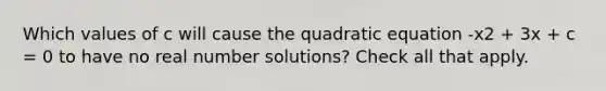 Which values of c will cause the quadratic equation -x2 + 3x + c = 0 to have no real number solutions? Check all that apply.