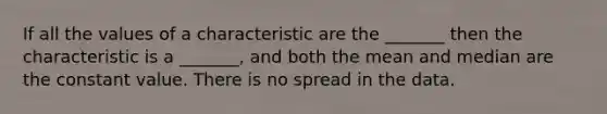 If all the values of a characteristic are the _______ then the characteristic is a _______, and both the mean and median are the constant value. There is no spread in the data.