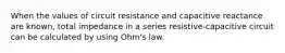 When the values of circuit resistance and capacitive reactance are known, total impedance in a series resistive-capacitive circuit can be calculated by using Ohm's law.