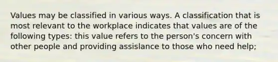 Values may be classified in various ways. A classification that is most relevant to the workplace indicates that values are of the following types: this value refers to the person's concern with other people and providing assislance to those who need help;