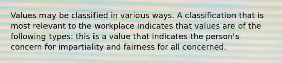 Values may be classified in various ways. A classification that is most relevant to the workplace indicates that values are of the following types: this is a value that indicates the person's concern for impartiality and fairness for all concerned.