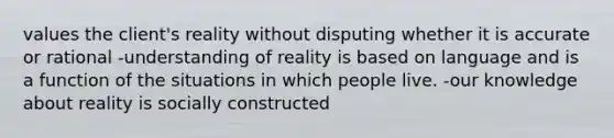 values the client's reality without disputing whether it is accurate or rational -understanding of reality is based on language and is a function of the situations in which people live. -our knowledge about reality is socially constructed