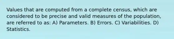 Values that are computed from a complete census, which are considered to be precise and valid measures of the population, are referred to as: A) Parameters. B) Errors. C) Variabilities. D) Statistics.