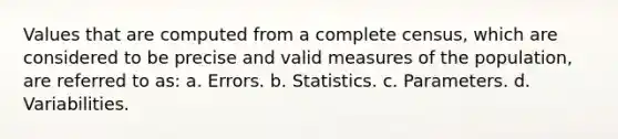 Values that are computed from a complete census, which are considered to be precise and valid measures of the population, are referred to as: a. Errors. b. Statistics. c. Parameters. d. Variabilities.