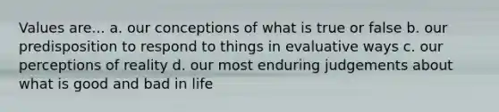 Values are... a. our conceptions of what is true or false b. our predisposition to respond to things in evaluative ways c. our perceptions of reality d. our most enduring judgements about what is good and bad in life