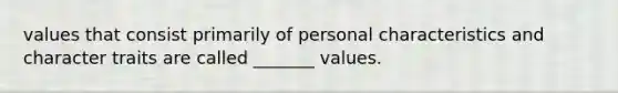 values that consist primarily of personal characteristics and character traits are called _______ values.