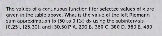 The values of a continuous function f for selected values of x are given in the table above. What is the value of the left Riemann sum approximation to |50 to 0 f(x) dx using the subintervals [0,25], [25,30], and [30,50]? A. 290 B. 360 C. 380 D. 380 E. 430