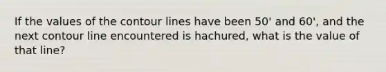 If the values of the contour lines have been 50' and 60', and the next contour line encountered is hachured, what is the value of that line?