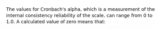 The values for Cronbach's alpha, which is a measurement of the internal consistency reliability of the scale, can range from 0 to 1.0. A calculated value of zero means that: