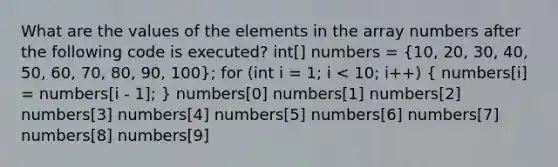 What are the values of the elements in the array numbers after the following code is executed? int[] numbers = (10, 20, 30, 40, 50, 60, 70, 80, 90, 100); for (int i = 1; i < 10; i++) ( numbers[i] = numbers[i - 1]; ) numbers[0] numbers[1] numbers[2] numbers[3] numbers[4] numbers[5] numbers[6] numbers[7] numbers[8] numbers[9]