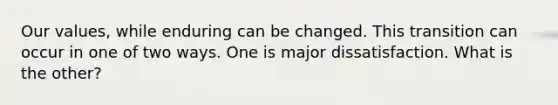 Our values, while enduring can be changed. This transition can occur in one of two ways. One is major dissatisfaction. What is the other?