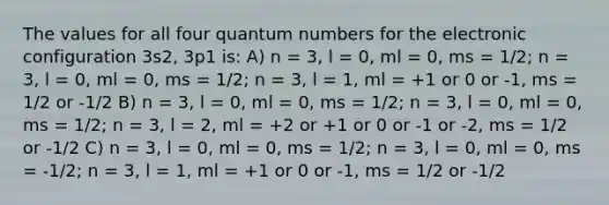 The values for all four quantum numbers for the electronic configuration 3s2, 3p1 is: A) n = 3, l = 0, ml = 0, ms = 1/2; n = 3, l = 0, ml = 0, ms = 1/2; n = 3, l = 1, ml = +1 or 0 or -1, ms = 1/2 or -1/2 B) n = 3, l = 0, ml = 0, ms = 1/2; n = 3, l = 0, ml = 0, ms = 1/2; n = 3, l = 2, ml = +2 or +1 or 0 or -1 or -2, ms = 1/2 or -1/2 C) n = 3, l = 0, ml = 0, ms = 1/2; n = 3, l = 0, ml = 0, ms = -1/2; n = 3, l = 1, ml = +1 or 0 or -1, ms = 1/2 or -1/2