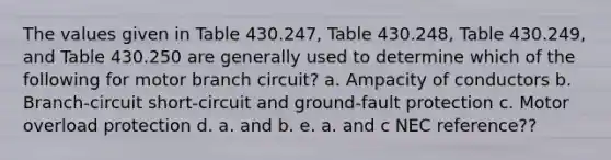 The values given in Table 430.247, Table 430.248, Table 430.249, and Table 430.250 are generally used to determine which of the following for motor branch circuit? a. Ampacity of conductors b. Branch-circuit short-circuit and ground-fault protection c. Motor overload protection d. a. and b. e. a. and c NEC reference??