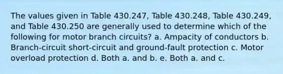 The values given in Table 430.247, Table 430.248, Table 430.249, and Table 430.250 are generally used to determine which of the following for motor branch circuits? a. Ampacity of conductors b. Branch-circuit short-circuit and ground-fault protection c. Motor overload protection d. Both a. and b. e. Both a. and c.