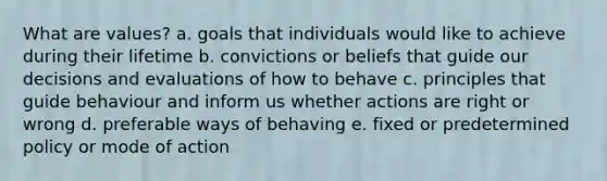 What are values? a. goals that individuals would like to achieve during their lifetime b. convictions or beliefs that guide our decisions and evaluations of how to behave c. principles that guide behaviour and inform us whether actions are right or wrong d. preferable ways of behaving e. fixed or predetermined policy or mode of action